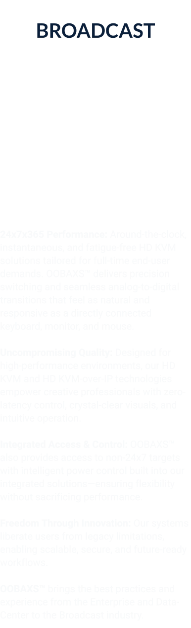 BROADCAST Broadcast Film & Entertainment  (Including Post-Production)  24x7x365 Performance: Around-the-clock, instantaneous, and fatigue-free HD KVM solutions tailored for full-time end-user demands. OOBAXS™ delivers precision switching and seamless analog-to-digital transitions that feel as natural and responsive as a directly connected keyboard, monitor, and mouse.  Uncompromising Quality: Designed for high-performance environments, our HD KVM and HD KVM-over-IP technologies empower creative professionals with zero-latency control, crystal-clear visuals, and intuitive operation.  Integrated Access & Control: OOBAXS™ also provides access to non-24x7 targets with intelligent power control built into our integrated solutions—ensuring flexibility without sacrificing performance.  Freedom Through Innovation: Our systems liberate users from legacy limitations, enabling scalable, secure, and future-ready workflows.  OOBAXS™ brings the best practices and experience from the Enterprise and Data-Center to the Broadcast industry.