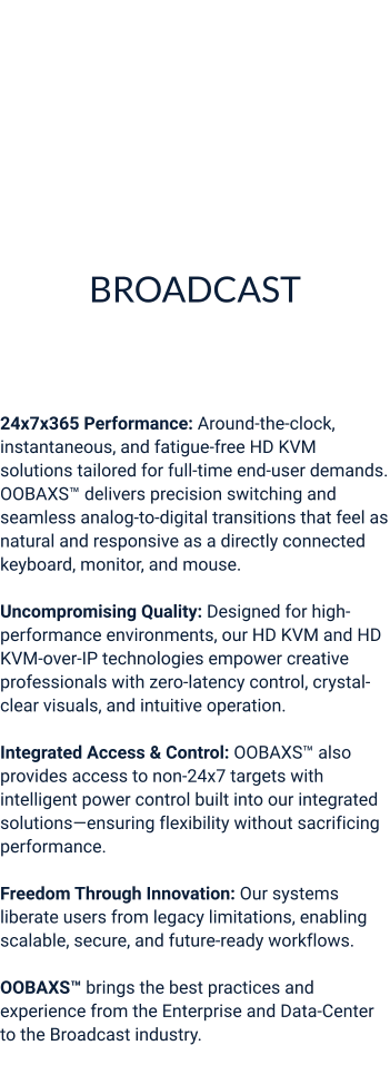BROADCAST Broadcast Film & Entertainment  (Including Post-Production)  24x7x365 Performance: Around-the-clock, instantaneous, and fatigue-free HD KVM solutions tailored for full-time end-user demands. OOBAXS™ delivers precision switching and seamless analog-to-digital transitions that feel as natural and responsive as a directly connected keyboard, monitor, and mouse.  Uncompromising Quality: Designed for high-performance environments, our HD KVM and HD KVM-over-IP technologies empower creative professionals with zero-latency control, crystal-clear visuals, and intuitive operation.  Integrated Access & Control: OOBAXS™ also provides access to non-24x7 targets with intelligent power control built into our integrated solutions—ensuring flexibility without sacrificing performance.  Freedom Through Innovation: Our systems liberate users from legacy limitations, enabling scalable, secure, and future-ready workflows.  OOBAXS™ brings the best practices and experience from the Enterprise and Data-Center to the Broadcast industry.